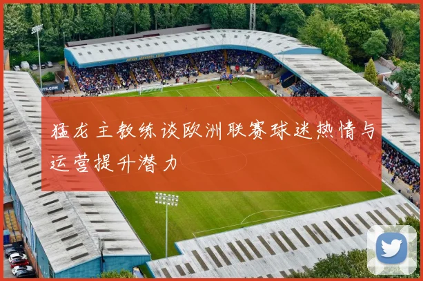 猛龙主教练谈欧洲联赛球迷热情与运营提升潜力
