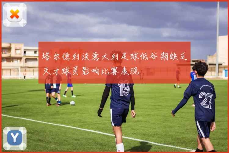 塔尔德利谈意大利足球低谷期缺乏天才球员影响比赛表现