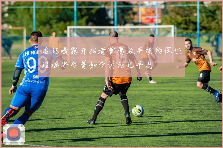 名记透露开拓者曾愿放弃续约保证追逐字母哥如今讨论已平息