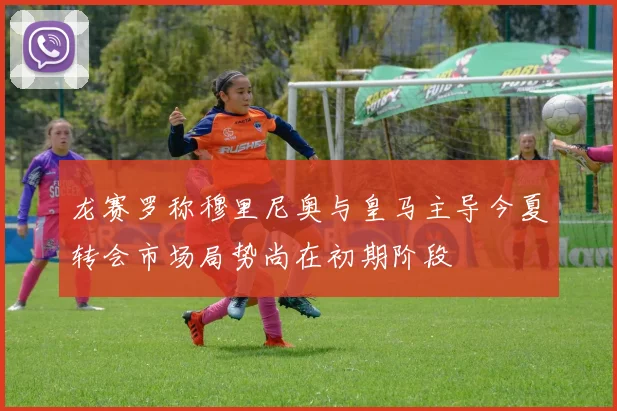 龙赛罗称穆里尼奥与皇马主导今夏转会市场局势尚在初期阶段