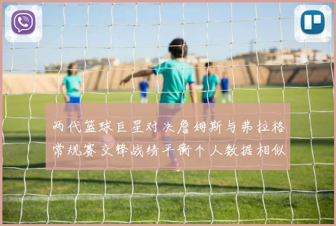两代篮球巨星对决詹姆斯与弗拉格常规赛交锋战绩平衡个人数据相似