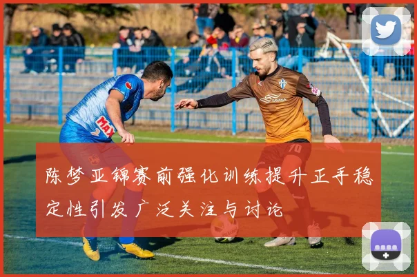 陈梦亚锦赛前强化训练提升正手稳定性引发广泛关注与讨论
