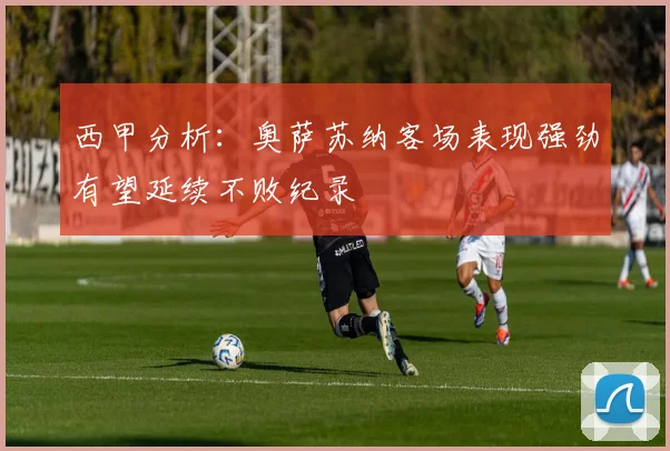 西甲分析：奥萨苏纳客场表现强劲有望延续不败纪录