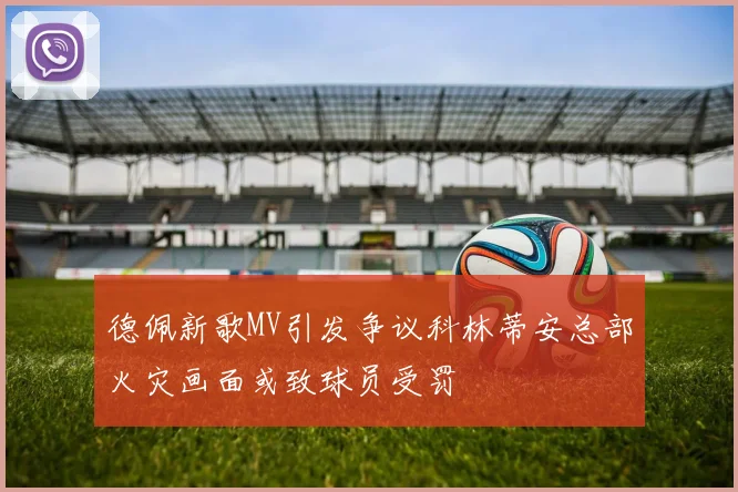 德佩新歌MV引发争议科林蒂安总部火灾画面或致球员受罚