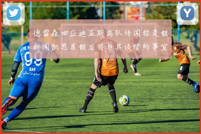 德雷森回应迪亚斯离队传闻称是假新闻凯恩度假后将与其谈续约事宜