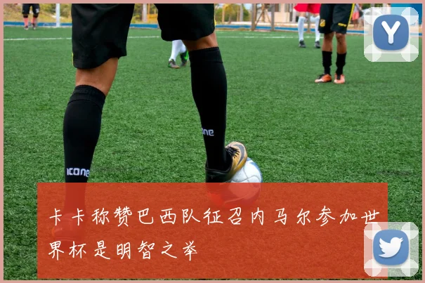 卡卡称赞巴西队征召内马尔参加世界杯是明智之举