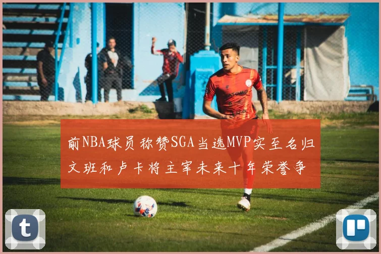 前NBA球员称赞SGA当选MVP实至名归文班和卢卡将主宰未来十年荣誉争夺