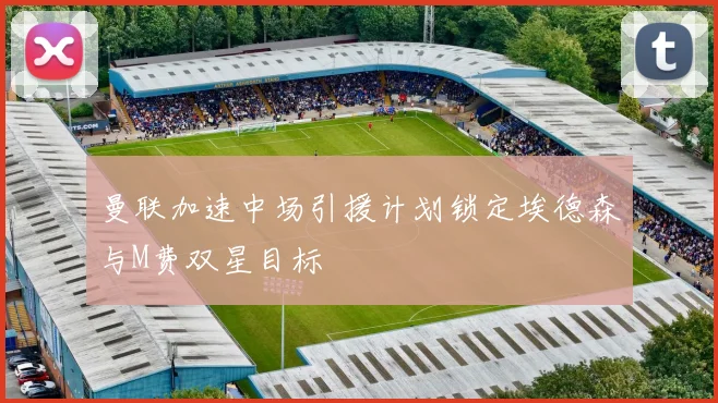 曼联加速中场引援计划锁定埃德森与M费双星目标