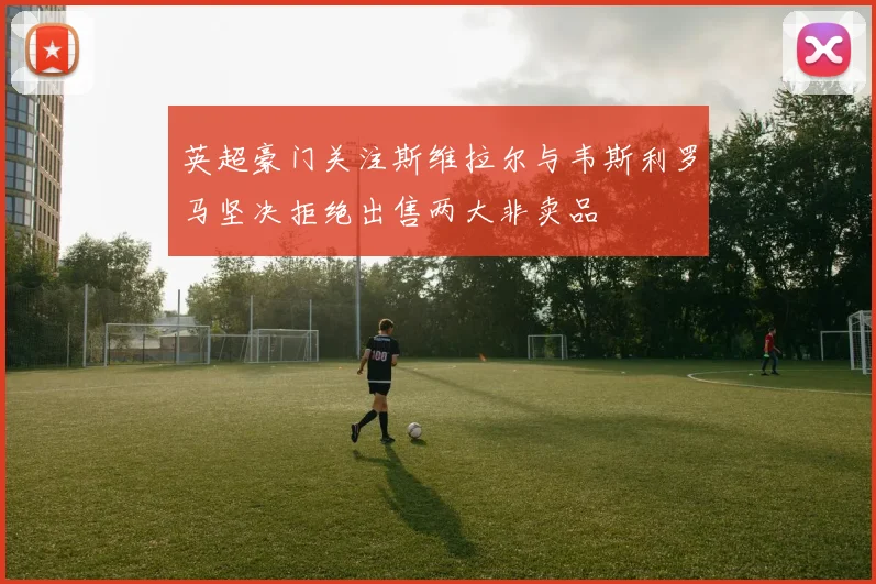 英超豪门关注斯维拉尔与韦斯利罗马坚决拒绝出售两大非卖品
