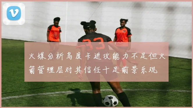 火媒分析乌度卡进攻能力不足但火箭管理层对其信任十足前景乐观