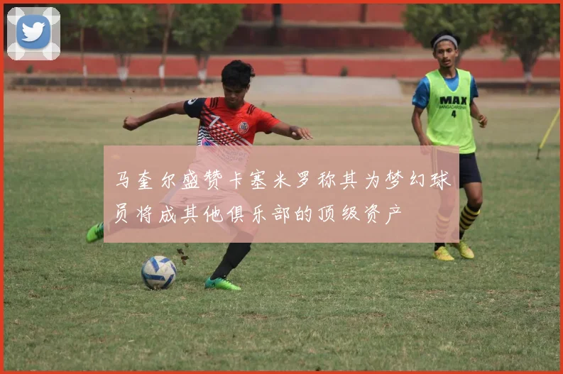 马奎尔盛赞卡塞米罗称其为梦幻球员将成其他俱乐部的顶级资产
