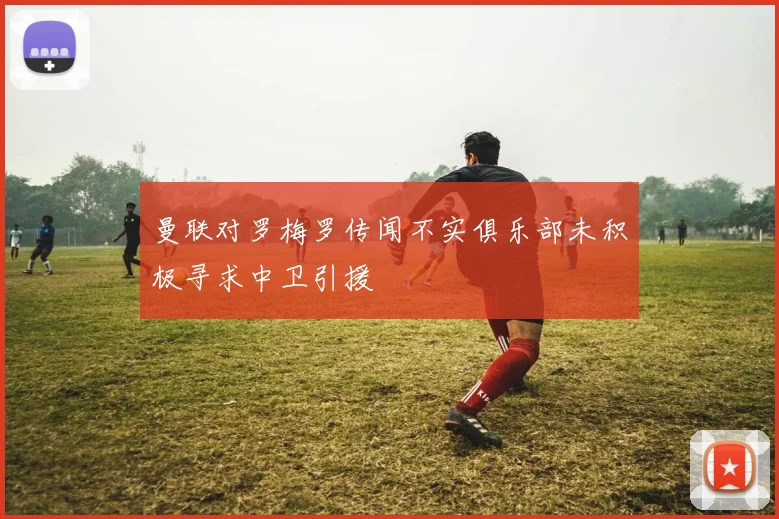 曼联对罗梅罗传闻不实俱乐部未积极寻求中卫引援