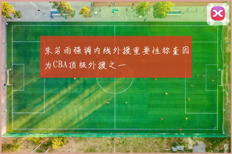 朱芳雨强调内线外援重要性称奎因为CBA顶级外援之一