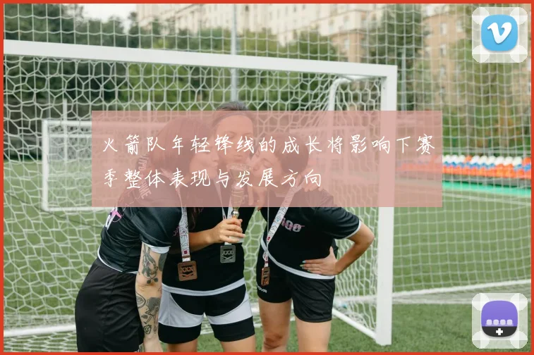 火箭队年轻锋线的成长将影响下赛季整体表现与发展方向