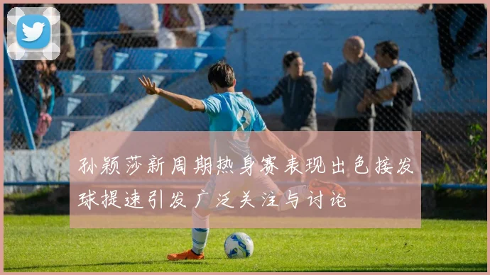 孙颖莎新周期热身赛表现出色接发球提速引发广泛关注与讨论