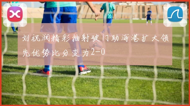 刘祝润精彩抽射破门助海港扩大领先优势比分变为2-0