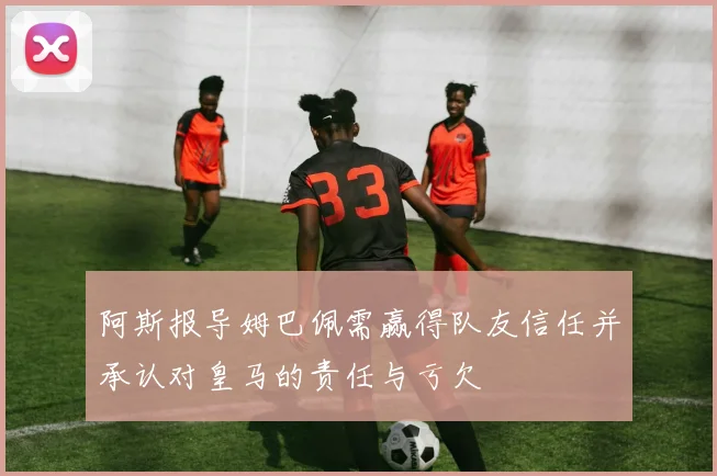 阿斯报导姆巴佩需赢得队友信任并承认对皇马的责任与亏欠