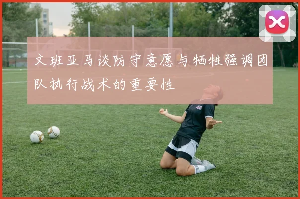 文班亚马谈防守意愿与牺牲强调团队执行战术的重要性