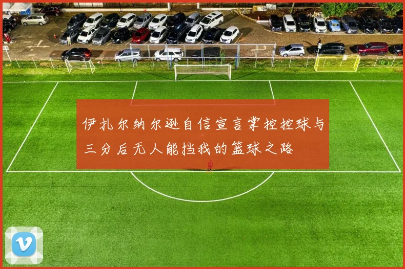 伊扎尔纳尔逊自信宣言掌控控球与三分后无人能挡我的篮球之路