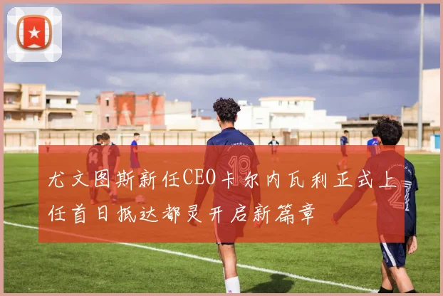 尤文图斯新任CEO卡尔内瓦利正式上任首日抵达都灵开启新篇章