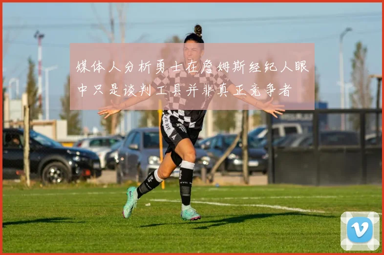 媒体人分析勇士在詹姆斯经纪人眼中只是谈判工具并非真正竞争者