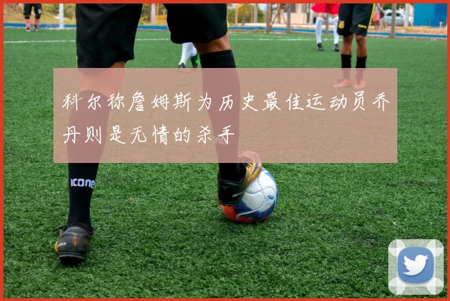科尔称詹姆斯为历史最佳运动员乔丹则是无情的杀手