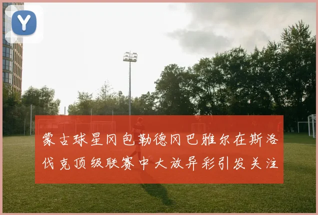 蒙古球星冈包勒德冈巴雅尔在斯洛伐克顶级联赛中大放异彩引发关注