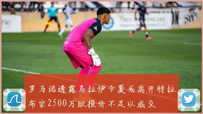 罗马诺透露乌拉伊今夏或离开特拉布宗2500万欧报价不足以成交