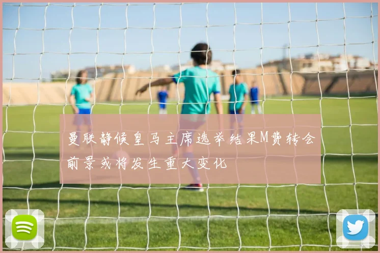 曼联静候皇马主席选举结果M费转会前景或将发生重大变化