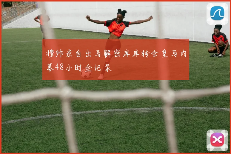 穆帅亲自出马解密库库转会皇马内幕48小时全记录
