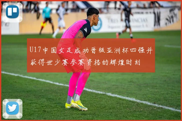 U17中国女足成功晋级亚洲杯四强并获得世少赛参赛资格的辉煌时刻
