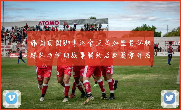 韩国前国脚李记帝正式加盟曼谷联球队与伊朗战事解约后新篇章开启