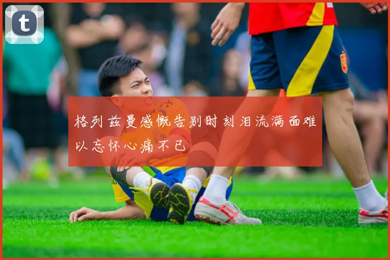 格列兹曼感慨告别时刻泪流满面难以忘怀心痛不已