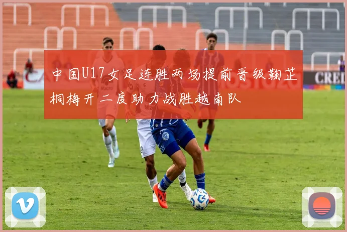 中国U17女足连胜两场提前晋级鞠芷桐梅开二度助力战胜越南队