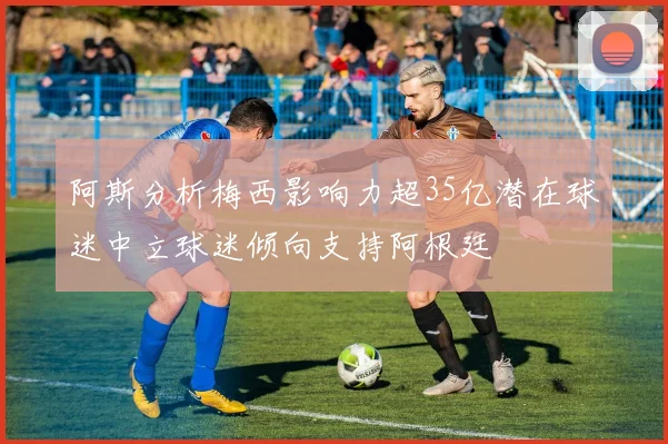阿斯分析梅西影响力超35亿潜在球迷中立球迷倾向支持阿根廷