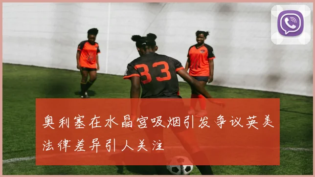 奥利塞在水晶宫吸烟引发争议英美法律差异引人关注